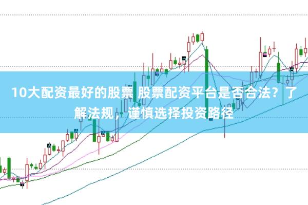 10大配资最好的股票 股票配资平台是否合法？了解法规，谨慎选择投资路径