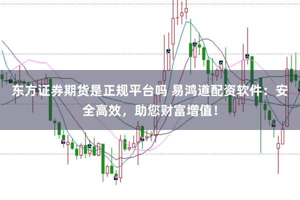 东方证券期货是正规平台吗 易鸿道配资软件：安全高效，助您财富增值！