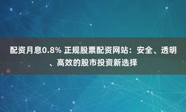 配资月息0.8% 正规股票配资网站：安全、透明、高效的股市投资新选择