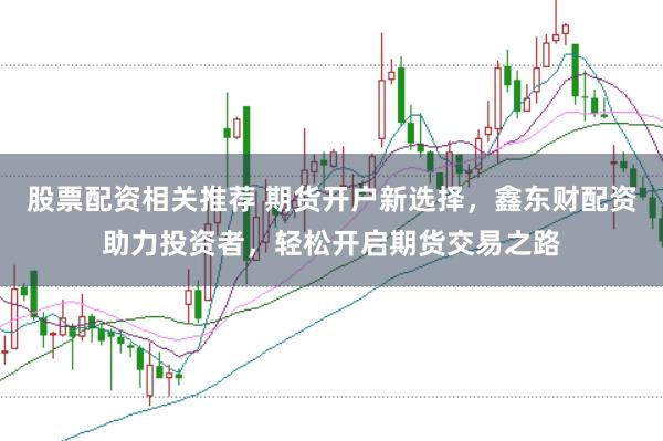 股票配资相关推荐 期货开户新选择,鑫东财配资助力投资者,轻松开启期货交易之路