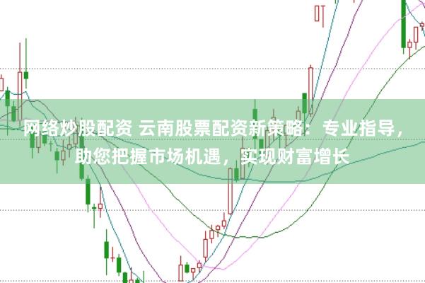 网络炒股配资 云南股票配资新策略:专业指导,助您把握市场机遇,实现财富增长