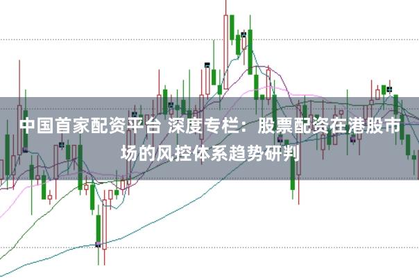 中国首家配资平台 深度专栏：股票配资在港股市场的风控体系趋势研判