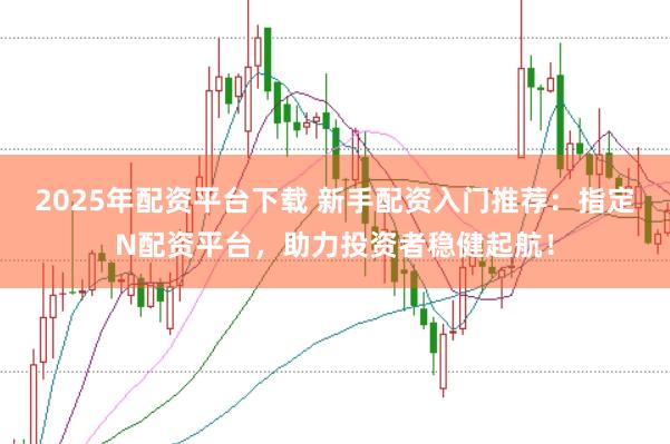 2025年配资平台下载 新手配资入门推荐：指定N配资平台，助力投资者稳健起航！
