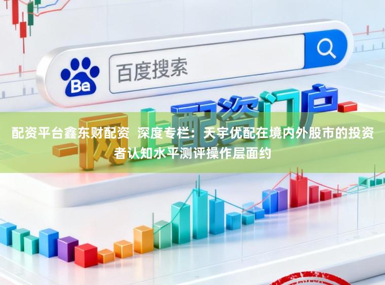 配资平台鑫东财配资 深度专栏:天宇优配在境内外股市的投资者认知水平测评操作层面约