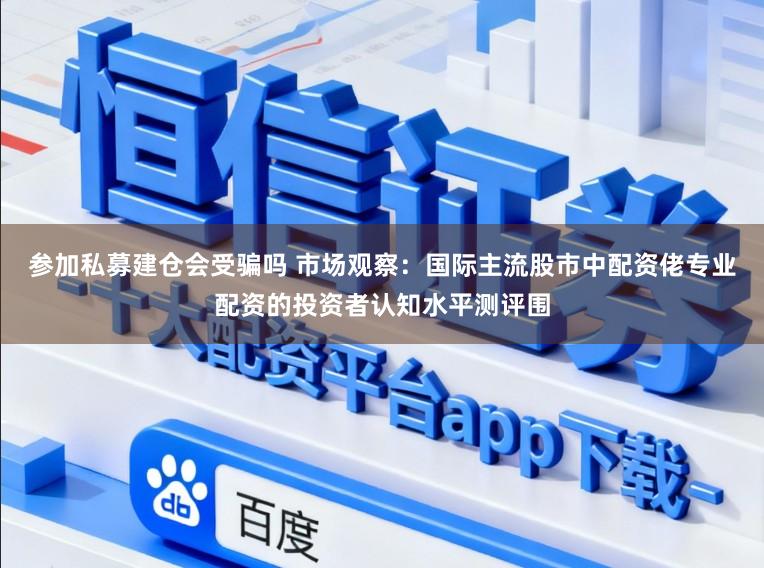 参加私募建仓会受骗吗 市场观察：国际主流股市中配资佬专业配资的投资者认知水平测评围