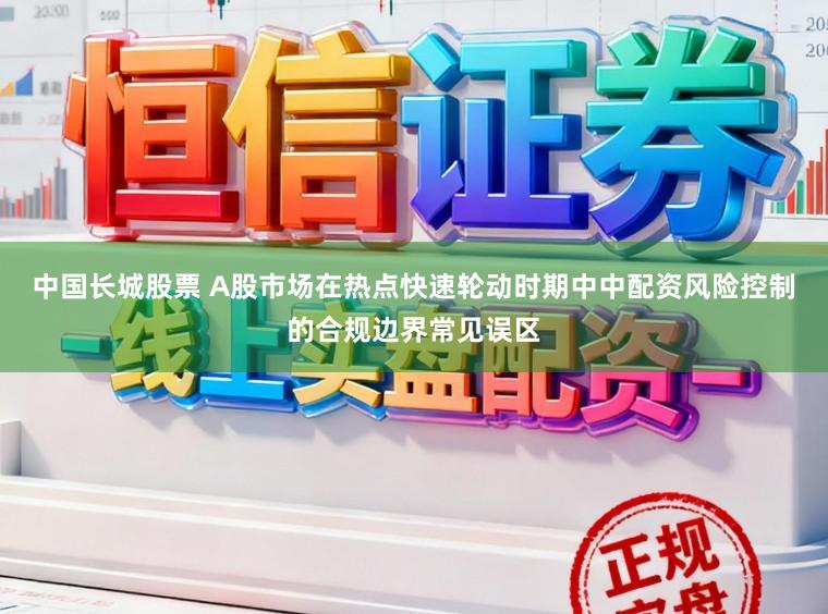 中国长城股票 A股市场在热点快速轮动时期中中配资风险控制的合规边界常见误区