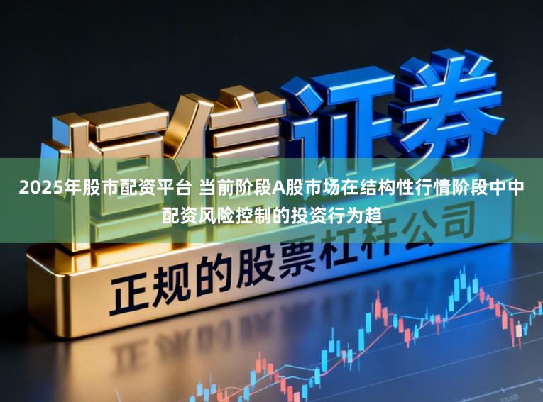 2025年股市配资平台 当前阶段A股市场在结构性行情阶段中中配资风险控制的投资行为趋