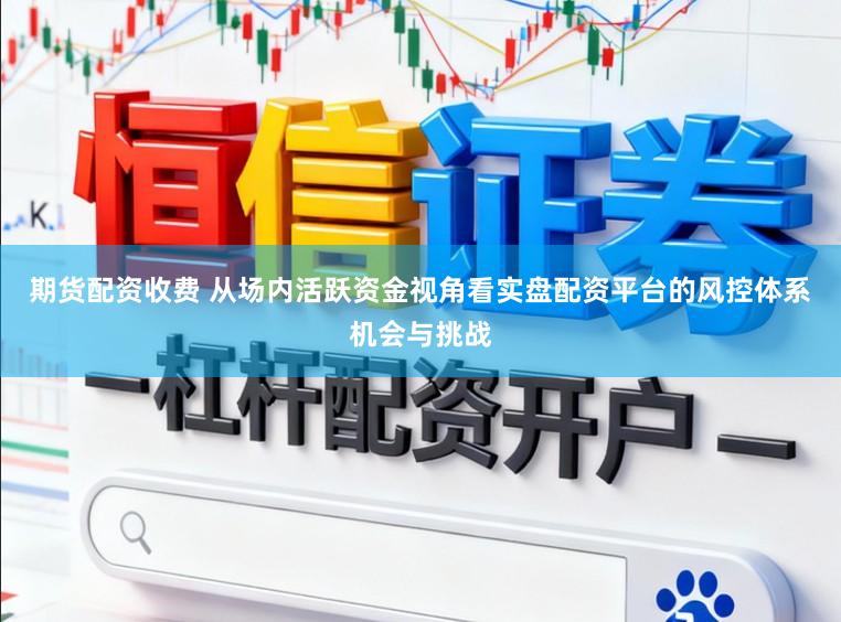 期货配资收费 从场内活跃资金视角看实盘配资平台的风控体系机会与挑战