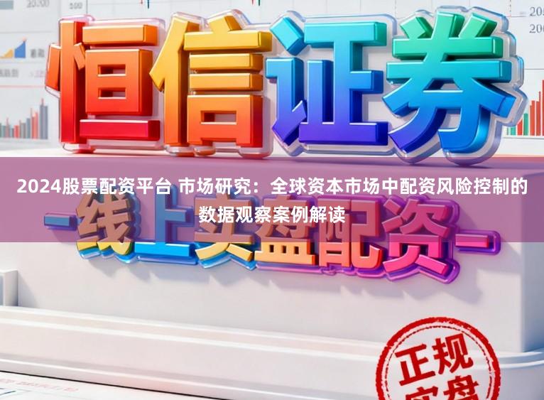 2024股票配资平台 市场研究：全球资本市场中配资风险控制的数据观察案例解读
