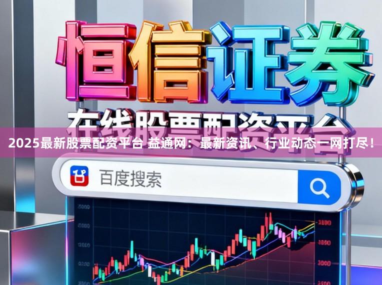 2025最新股票配资平台 益通网：最新资讯、行业动态一网打尽！