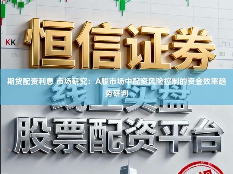 期货配资利息 市场研究：A股市场中配资风险控制的资金效率趋势研判