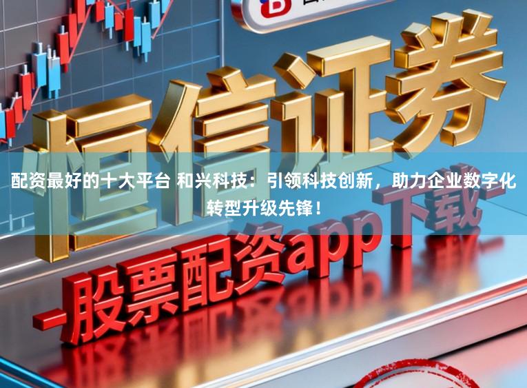 配资最好的十大平台 和兴科技：引领科技创新，助力企业数字化转型升级先锋！