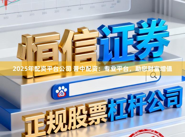 2025年配资平台公司 晋中配资：专业平台，助您财富增值